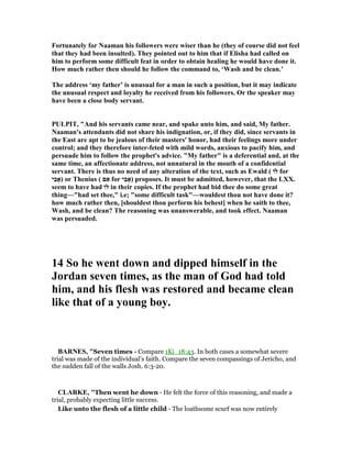 Fortunately for aaman his followers were wiser than he (they of course did not feel
that they had been insulted). They pointed out to him that if Elisha had called on
him to perform some difficult feat in order to obtain healing he would have done it.
How much rather then should he follow the command to, ‘Wash and be clean.’
The address ‘my father’ is unusual for a man in such a position, but it may indicate
the unusual respect and loyalty he received from his followers. Or the speaker may
have been a close body servant.
PULPIT, "And his servants came near, and spake unto him, and said, My father.
aaman's attendants did not share his indignation, or, if they did, since servants in
the East are apt to be jealous of their masters' honor, had their feelings more under
control; and they therefore inter-feted with mild words, anxious to pacify him, and
persuade him to follow the prophet's advice. "My father" is a deferential and, at the
same time, an affectionate address, not unnatural in the mouth of a confidential
servant. There is thus no need of any alteration of the text, such as Ewald ( ‫לוֹ‬ for
‫ִי‬‫ב‬‫)אָ‬ or Thenius ( ‫ם‬ִ‫א‬ for ‫ִי‬‫ב‬‫)אָ‬ proposes. It must be admitted, however, that the LXX.
seem to have had ‫לוֹ‬ in their copies. If the prophet had bid thee do some great
thing—"had set thee," i.e; "some difficult task"—wouldest thou not have done it?
how much rather then, [shouldest thou perform his behest] when he saith to thee,
Wash, and be clean? The reasoning was unanswerable, and took effect. aaman
was persuaded.
14 So he went down and dipped himself in the
Jordan seven times, as the man of God had told
him, and his flesh was restored and became clean
like that of a young boy.
BAR ES, "Seven times - Compare 1Ki_18:43. In both cases a somewhat severe
trial was made of the individual’s faith. Compare the seven compassings of Jericho, and
the sudden fall of the walls Josh. 6:3-20.
CLARKE, "Then went he down - He felt the force of this reasoning, and made a
trial, probably expecting little success.
Like unto the flesh of a little child - The loathsome scurf was now entirely
 