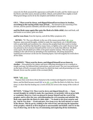 removed; his flesh assumed the appearance and health of youth; and the whole mass of
his blood, and other juices, became purified, refined, and exalted! How mighty is God!
What great things can he do by the simplest and feeblest of means!
GILL, "Then went he down, and dipped himself seven times in Jordan,
according to the saying of the man of God,.... He listened to the reasoning of his
servant, and his passion subsided, and did as the prophet ordered him:
and his flesh came again like unto the flesh of a little child; clear and fresh, soft
and tender as an infant, quite new flesh:
and he was clean; from the leprosy, and all the filthy symptoms of it.
HE RY, "IV. The cure effected, in the use of the means prescribed, 2Ki_5:14.
Naaman, upon second thoughts, yielded to make the experiment, yet, it should seem,
with no great faith and resolution; for, whereas the prophet bade him wash in Jordan
seven times, he did but dip himself so many times, as lightly as he could. However God
was pleased so far to honour himself and his word as to make that effectual. His flesh
came again, like the flesh of a child. to his great surprise and joy. This men get by
yielding to the will of God, by attending to his institutions. His being cleansed by
washing put an honour on the law for cleansing lepers. God will magnify his word above
all his name.
JAMISO , "Then went he down, and dipped himself seven times in
Jordan — Persuaded by his calmer and more reflecting attendants to try a method so
simple and easy, he followed their instructions, and was cured. The cure was performed
on the basis of God’s covenant with Israel, by which the land, and all pertaining to it, was
blessed. Seven was the symbol of the covenant [Keil].
K&D, "2Ki_5:14
Naaman then went down (from Samaria to the Jordan) and dipped in Jordan seven
times, and his flesh became sound (‫ּב‬‫שׁ‬ָ‫י‬ as in 2Ki_5:10) like the flesh of a little boy. Seven
times, to show that the healing was a work of God, for seven is the stamp of the works of
God.
BE SO , "2 Kings 5:14. Then went he down and dipped himself, &c. — Upon
second thoughts he yielded to make the experiment, yet probably with no great faith
or resolution. However, God was pleased to honour himself and the word of his
prophet, and to effect the cure, notwithstanding his evil reasoning and unbelief. His
flesh came again like the flesh of a little child — o doubt to his great surprise and
joy. And he was clean — Fresh and pure, free from every the least mixture or mark
of the disease. This he got by yielding to the will of God, and obeying the injunction
of his prophet, which he at first despised as unreasonable and foolish: and it is in the
way of observing, not in the way of contemning and neglecting divine institutions,
 