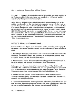 that we must expect the cure of our spiritual diseases.
ELLICOTT, "(14) Then went he down.—And he went down: scil., from Samaria to
the Jordan bed. The Syriac and Arabic, and some Hebrew MSS., read “and he
departed;” probably an error of transcription.
Seven times.—“Because seven was significant of the Divine covenant with Israel,
and the cure depended on that covenant; or to stamp the cure as a Divine work, for
seven is the signature of the works of God” (Keil). In the Assyrian monuments there
is an almost exact parallel to the above method of seeking a cure. It occurs among
the so-called exorcisms, and belongs to the age of Sargon of Agadê (Accad), before
2200 B.C. Merodach is represented as asking his father Hea how to cure a sick man.
Hea replies that the sick man must go and bathe in the sacred waters at the mouth
of the Euphrates. It thus appears that in bidding aaman bathe seven times in the
Jordan, Elisha acted in accordance with ancient Semitic belief as to the healing
virtue of running streams.
GUZIK, "3. (2 Kings 5:14) aaman is healed.
So he went down and dipped seven times in the Jordan, according to the saying of
the man of God; and his flesh was restored like the flesh of a little child, and he was
clean.
a. According to the saying of the man of God: aaman did exactly what Elisha told
him to do. Therefore we can say that each dunk in the Jordan was a step of faith,
trusting in the word of God through His prophet.
i. Wiseman on the ancient Hebrew word translated dipped: “ aaman ‘plunged’ in
the River Jordan. This signified total obedience to the divine word.”
ii. Spurgeon saw aaman attacked by two enemies: Proud Self, who internally
demanded that Elisha come out and see him, and Evil Questioning, who questioned
why he should wash in the Jordan when he had better rivers back in his homeland.
aaman overcame these two enemies and did what God told him to do.
b. And his flesh was restored like the flesh of a little child, and he was clean:
aaman’s response of faith was generously rewarded. God answered his faith with
complete and miraculous healing.
i. “The simple method of this miracle, performed without the prophet there, did give
God the credit. It was obvious that the healing came from Yahweh rather than from
the sort of magical incantation that aaman had anticipated.” (Dilday)
PETT, "2 Kings 5:14
 