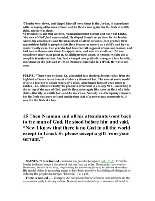 ‘Then he went down, and dipped himself seven times in the Jordan, in accordance
with the saying of the man of God, and his flesh came again like the flesh of a little
child, and he was clean.’
So reluctantly, and still seething, aaman humbled himself and did what Elisha,
‘the man of God’, had commanded. He dipped himself seven times in the Jordan.
And to his amazement, and the amazement of all his servants (even granted their
superstitious belief in prophets) his flesh became as smooth as a child’s and he was
made ritually clean. For years he had been the talking point of men and women, and
had been self-conscious about his appearance, and now it was all over. o one
would ever sneer at, or point at, his disfigurement again. It wrought within him a
complete transformation. Fury had changed into gratitude, arrogance into humility,
confidence in the gods and rivers of Damascus into faith in YHWH. He was a new
man.
PULPIT, "Then went he down; i.e. descended into the deep Jordan valley from the
highland of Samaria—a descent of above a thousand feet. The nearest route would
involve a journey of about twenty-five miles. And dipped himself seven times in
Jordan—i.e. followed exactly the prophet's directions in 2 Kings 5:10—according to
the saying of the man of God: and his flesh came again like unto the flesh of a little
child—literally, of a little lad—and he was clean. ot only was the leprosy removed,
hut the flesh was more soft and tender than that of a grown man commonly is. It
was like the flesh of a boy.
15 Then aaman and all his attendants went back
to the man of God. He stood before him and said,
“ ow I know that there is no God in all the world
except in Israel. So please accept a gift from your
servant.”
BAR ES, "He returned - Naaman was grateful (compare Luk_17:15). From the
Jordan to Samaria was a distance of not less than 32 miles. Naaman further went to
Damascus, far out of his way, lengthening his necessary journey by at least three days.
His special object in returning seems to have been to relieve his feelings of obligation by
inducing the prophet to accept a “blessing,” i. e. a gift.
There is no God ... - Compare the marginal references; but in none of them are the
expressions quite so strong as here. Naaman seems absolutely to renounce all belief in
 
