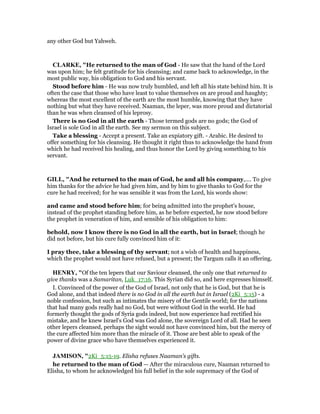 any other God but Yahweh.
CLARKE, "He returned to the man of God - He saw that the hand of the Lord
was upon him; he felt gratitude for his cleansing; and came back to acknowledge, in the
most public way, his obligation to God and his servant.
Stood before him - He was now truly humbled, and left all his state behind him. It is
often the case that those who have least to value themselves on are proud and haughty;
whereas the most excellent of the earth are the most humble, knowing that they have
nothing but what they have received. Naaman, the leper, was more proud and dictatorial
than he was when cleansed of his leprosy.
There is no God in all the earth - Those termed gods are no gods; the God of
Israel is sole God in all the earth. See my sermon on this subject.
Take a blessing - Accept a present. Take an expiatory gift. - Arabic. He desired to
offer something for his cleansing. He thought it right thus to acknowledge the hand from
which he had received his healing, and thus honor the Lord by giving something to his
servant.
GILL, "And he returned to the man of God, he and all his company,.... To give
him thanks for the advice he had given him, and by him to give thanks to God for the
cure he had received; for he was sensible it was from the Lord, his words show:
and came and stood before him; for being admitted into the prophet's house,
instead of the prophet standing before him, as he before expected, he now stood before
the prophet in veneration of him, and sensible of his obligation to him:
behold, now I know there is no God in all the earth, but in Israel; though he
did not before, but his cure fully convinced him of it:
I pray thee, take a blessing of thy servant; not a wish of health and happiness,
which the prophet would not have refused, but a present; the Targum calls it an offering.
HE RY, "Of the ten lepers that our Saviour cleansed, the only one that returned to
give thanks was a Samaritan, Luk_17:16. This Syrian did so, and here expresses himself.
I. Convinced of the power of the God of Israel, not only that he is God, but that he is
God alone, and that indeed there is no God in all the earth but in Israel (2Ki_5:15) - a
noble confession, but such as intimates the misery of the Gentile world; for the nations
that had many gods really had no God, but were without God in the world. He had
formerly thought the gods of Syria gods indeed, but now experience had rectified his
mistake, and he knew Israel's God was God alone, the sovereign Lord of all. Had he seen
other lepers cleansed, perhaps the sight would not have convinced him, but the mercy of
the cure affected him more than the miracle of it. Those are best able to speak of the
power of divine grace who have themselves experienced it.
JAMISO , "2Ki_5:15-19. Elisha refuses Naaman’s gifts.
he returned to the man of God — After the miraculous cure, Naaman returned to
Elisha, to whom he acknowledged his full belief in the sole supremacy of the God of
 