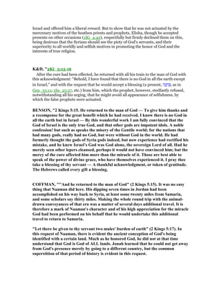 Israel and offered him a liberal reward. But to show that he was not actuated by the
mercenary motives of the heathen priests and prophets, Elisha, though he accepted
presents on other occasions (2Ki_4:42), respectfully but firmly declined them on this,
being desirous that the Syrians should see the piety of God’s servants, and their
superiority to all worldly and selfish motives in promoting the honor of God and the
interests of true religion.
K&D, "2Ki_5:15-16
After the cure had been effected, he returned with all his train to the man of God with
this acknowledgment: “Behold, I have found that there is no God in all the earth except
in Israel,” and with the request that he would accept a blessing (a present, ‫ה‬ ָ‫כ‬ ָ‫ר‬ ְ , as in
Gen_33:11; 1Sa_25:27, etc.) from him, which the prophet, however, stedfastly refused,
notwithstanding all his urging, that he might avoid all appearance of selfishness, by
which the false prophets were actuated.
BE SO , "2 Kings 5:15. He returned to the man of God — To give him thanks and
a recompense for the great benefit which he had received. I know there is no God in
all the earth but in Israel — By this wonderful work I am fully convinced that the
God of Israel is the only true God, and that other gods are impotent idols. A noble
confession! but such as speaks the misery of the Gentile world; for the nations that
had many gods, really had no God, but were without God in the world. He had
formerly thought the gods of Syria gods indeed, but now experience had rectified his
mistake, and he knew Israel’s God was God alone, the sovereign Lord of all. Had he
merely seen other lepers cleansed, perhaps it would not have convinced him; but the
mercy of the cure affected him more than the miracle of it. Those are best able to
speak of the power of divine grace, who have themselves experienced it. I pray thee
take a blessing of thy servant — A thankful acknowledgment, or token of gratitude.
The Hebrews called every gift a blessing.
COFFMA , ""And he returned to the man of God" (2 Kings 5:15). It was no easy
thing that aaman did here. His dipping seven times in Jordan had been
accomplished on his way back to Syria, at least some twenty miles from Samaria,
and some scholars say thirty miles. Making the whole round trip with the animal-
drawn conveyances of that era was a matter of several days additional travel. It is
therefore a mark of aaman's character and of his high appreciation for the miracle
God had been performed on his behalf that he would undertake this additional
travel to return to Samaria.
"Let there be given to thy servant two mules' burden of earth" (2 Kings 5:17). In
this request of aaman, there is evident the ancient conception of God's being
identified with a certain land. Much as he honored God, he did not at that time
understand that God is God of ALL lands. Jonah learned that he could not get away
from God's presence merely by going to a different country, but the common
superstition of that period of history is evident in this request.
 