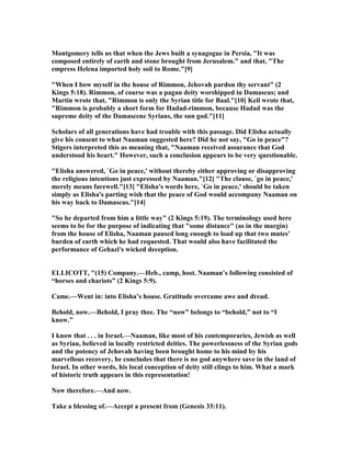 Montgomery tells us that when the Jews built a synagogue in Persia, "It was
composed entirely of earth and stone brought from Jerusalem." and that, "The
empress Helena imported holy soil to Rome."[9]
"When I bow myself in the house of Rimmon, Jehovah pardon thy servant" (2
Kings 5:18). Rimmon, of course was a pagan deity worshipped in Damascus; and
Martin wrote that, "Rimmon is only the Syrian title for Baal."[10] Keil wrote that,
"Rimmon is probably a short form for Hadad-rimmon, because Hadad was the
supreme deity of the Damascene Syrians, the sun god."[11]
Scholars of all generations have had trouble with this passage. Did Elisha actually
give his consent to what aaman suggested here? Did he not say, "Go in peace"?
Stigers interpreted this as meaning that, " aaman received assurance that God
understood his heart." However, such a conclusion appears to be very questionable.
"Elisha answered, `Go in peace,' without thereby either approving or disapproving
the religious intentions just expressed by aaman."[12] "The clause, `go in peace,'
merely means farewell."[13] "Elisha's words here, `Go in peace,' should be taken
simply as Elisha's parting wish that the peace of God would accompany aaman on
his way back to Damascus."[14]
"So he departed from him a little way" (2 Kings 5:19). The terminology used here
seems to be for the purpose of indicating that "some distance" (as in the margin)
from the house of Elisha, aaman paused long enough to load up that two mutes'
burden of earth which he had requested. That would also have facilitated the
performance of Gehazi's wicked deception.
ELLICOTT, "(15) Company.—Heb., camp, host. aaman’s following consisted of
“horses and chariots” (2 Kings 5:9).
Came.—Went in: into Elisha’s house. Gratitude overcame awe and dread.
Behold, now.—Behold, I pray thee. The “now” belongs to “behold,” not to “I
know.”
I know that . . . in Israel.— aaman, like most of his contemporaries, Jewish as well
as Syriau, believed in locally restricted deities. The powerlessness of the Syrian gods
and the potency of Jehovah having been brought home to his mind by his
marvellous recovery, he concludes that there is no god anywhere save in the land of
Israel. In other words, his local conception of deity still clings to him. What a mark
of historic truth appears in this representation!
ow therefore.—And now.
Take a blessing of.—Accept a present from (Genesis 33:11).
 