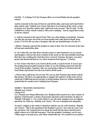 GUZIK, "4. (2 Kings 5:15-16) aaman offers to reward Elisha but the prophet
refuses.
And he returned to the man of God, he and all his aides, and came and stood before
him; and he said, “Indeed, now I know that there is no God in all the earth, except
in Israel; now therefore, please take a gift from your servant.” But he said, “As the
LORD lives, before whom I stand, I will receive nothing.” And he urged him to take
it, but he refused.
a. And he returned to the man of God: This was a fine display of gratitude. aaman
was like the one leper out of the ten Jesus healed who came back to thank Jesus
(Luke 17:12-19). He was also a foreigner, like the one thankful leper of Luke 17.
i. Before, aaman expected the prophet to come to him. ow he returned to the man
of God and stood before him.
ii. “It is often the case that those who have least to value themselves on are proud
and haughty; whereas the most excellent of the earth are the most humble, knowing
that they have nothing but what they have received. aaman, the leper, was more
proud and dictatorial that he was when cleansed of his leprosy.” (Clarke)
b. ow I know that there is no God in all the earth, except in Israel: It wasn’t just
the healing that persuaded aaman of this. It was the healing connected with the
word of the prophet. Together, this was convincing evidence to aaman that the
God Elisha represented was the true God in all the earth.
c. Please take a gift from you servant: We can say that aaman only meant well by
this gesture. He felt it was appropriate to support the ministry of this man of God
whom the LORD had used so greatly to bring healing. However, Elisha steadfastly
insisted that he would receive nothing from aaman.
ISBET, "BLESSED ASSURA CE
‘Behold, now I know.’
2 Kings 5:15
Yes, aaman saw things differently now. Religion had ceased to be a mere matter of
opinion, it had become a matter of personal experience and conviction. In place of
‘Behold, I thought’ (v. 11), words which we are all ready enough to use on religious
questions, he could say, ‘Behold, now I know.’ He was a changed man altogether.
o man’s religion is the reality it should be until he can say with aaman, ‘Behold,
now I know.’ This is the meaning of the Psalmist’s prayer, ‘Say unto my soul, I am
thy salvation.’ He wanted God so to speak the truth into his heart, that his heart
might witness to it with full assurance. Then the prophet’s testimony can be ours.
‘Thine anger is turned away, and Thou comfortedst me.’ For comfort is no comfort
 