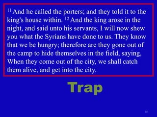 10
11 And he called the porters; and they told it to the
king's house within. 12 And the king arose in the
night, and said unto his servants, I will now shew
you what the Syrians have done to us. They know
that we be hungry; therefore are they gone out of
the camp to hide themselves in the field, saying,
When they come out of the city, we shall catch
them alive, and get into the city.
Trap
 