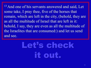 11
13 And one of his servants answered and said, Let
some take, I pray thee, five of the horses that
remain, which are left in the city, (behold, they are
as all the multitude of Israel that are left in it:
behold, I say, they are even as all the multitude of
the Israelites that are consumed:) and let us send
and see.
Let’s check
it out.
 