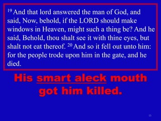 15
19 And that lord answered the man of God, and
said, Now, behold, if the LORD should make
windows in Heaven, might such a thing be? And he
said, Behold, thou shalt see it with thine eyes, but
shalt not eat thereof. 20 And so it fell out unto him:
for the people trode upon him in the gate, and he
died.
His smart aleck mouth
got him killed.
 