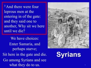 5
3 And there were four
leprous men at the
entering in of the gate:
and they said one to
another, Why sit we here
until we die?
We have choices:
Enter Samaria, and
perhaps starve;
Sit here in the gate and die.
Go among Syrians and see
what they do to us.
Syrians
 