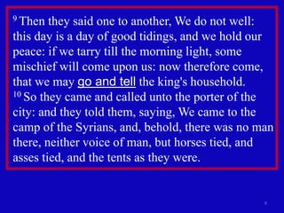 9
9 Then they said one to another, We do not well:
this day is a day of good tidings, and we hold our
peace: if we tarry till the morning light, some
mischief will come upon us: now therefore come,
that we may go and tell the king's household.
10 So they came and called unto the porter of the
city: and they told them, saying, We came to the
camp of the Syrians, and, behold, there was no man
there, neither voice of man, but horses tied, and
asses tied, and the tents as they were.
 