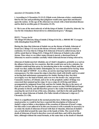 ancestors (2 Chronicles 21:20).
i. According to 2 Chronicles 21:12-15, Elijah wrote Jehoram a letter, condemning
him for his sins and predicting that judgment would come upon him and disaster
upon the nation. At the age of 40, Jehoram was struck with a fatal intestinal disease
and he died in terrible pain (2 Chronicles 21:19).
ii. “He is one of the most unlovely of all the kings of Judah. ‘Exalted by Jehovah,’ he
was for his wickedness thrust down to a dishonoured grave.” (Knapp)
PETT, "Verses 16-24
The Reign Of Jehoram, King of Judah (2 Kings 8:16-24). c. 848-841 BC Co-regent
with Jehoshaphat from 853 BC.
During the time that Jehoram of Judah was on the throne of Judah, Jehoram of
Israel (see 2 Kings 3:1) was on the throne of Israel, which can tend to result in
confusion. It is true that in 2 Kings 8:16 Jehoram of Israel is called Joram, but it
will be noted that in 2 Kings 8:21; 2 Kings 8:23 Jehoram of Judah is also called
Joram. Thus when we see either name (Joram is merely a shortened form of
Jehoram) we need to consider carefully which Jehoram/Joram is being referred to.
Jehoram of Judah married Athaliah, one of Ahab’s daughters, probably as a seal on
the alliance between the two countries. But this would turn out to be a mistake, for
Athaliah would lead him astray by introducing him to the worship of Baal, and the
result was that, unlike his father Jehoshaphat, he was remembered for having ‘done
evil in the sight of YHWH’. As so often, an unwise marriage had devastating
consequences. For this reason his reign is therefore dealt with briefly and is revealed
as having had unfortunate consequences for Judah. During it they lost their
sovereignty over the land of Edom, and even over the border city, and previous
Canaanite conclave, of Libnah, and as far as the prophetic author of Kings was
concerned that summed up his reign. It was a reign of evil living and failure
accompanied by judgment from God, and loss for Judah. But due to the mercy of
God all was not lost, for the prophetic author assures us that YHWH did not forget
His promise to David, and did therefore preserve the realm from final judgment,
ensuring the survival of one of his sons, Jehoahaz. And that is the only good that he
could say about Jehoram of Judah. (For fuller details of Jehoram’s reign see 2
Chronicles 21:1-20).
There is a significant break in the normal practise here. Following the author’s
usual practise we would in fact have expected this description of Jehoram of
Judah’s reign to follow a description of the cessation of Jehoram of Israel’s reign,
but this order is not adhered to in this case because it will eventually be necessary to
co-relate the death of Jehoram of Israel with that of Ahaziah, Jehoram of Judah’s
son, as both died around the same time at the hands of Jehu. The record of the
death of Jehoram of Israel is therefore reserved until then, and will be described
later, although without the usual formula, at the same time as the death of Ahaziah
 