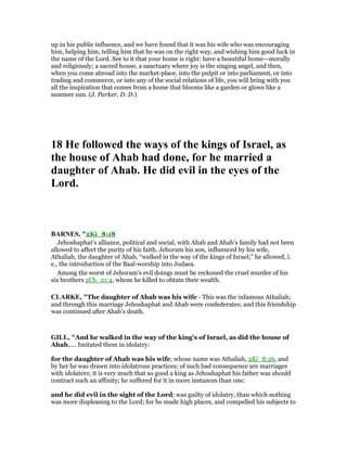 up in his public influence, and we have found that it was his wife who was encouraging
him, helping him, telling him that he was on the right way, and wishing him good luck in
the name of the Lord. See to it that your home is right: have a beautiful home—morally
and religiously; a sacred house, a sanctuary where joy is the singing angel, and then,
when you come abroad into the market-place, into the pulpit or into parliament, or into
trading and commerce, or into any of the social relations of life, you will bring with you
all the inspiration that comes from a home that blooms like a garden or glows like a
summer sun. (J. Parker, D. D.)
18 He followed the ways of the kings of Israel, as
the house of Ahab had done, for he married a
daughter of Ahab. He did evil in the eyes of the
Lord.
BAR ES, "2Ki_8:18
Jehoshaphat’s alliance, political and social, with Ahab and Ahab’s family had not been
allowed to affect the purity of his faith. Jehoram his son, influenced by his wife,
Athaliah, the daughter of Ahab, “walked in the way of the kings of Israel;” he allowed, i.
e., the introduction of the Baal-worship into Judaea.
Among the worst of Jehoram’s evil doings must be reckoned the cruel murder of his
six brothers 2Ch_21:4, whom he killed to obtain their wealth.
CLARKE, "The daughter of Ahab was his wife - This was the infamous Athaliah;
and through this marriage Jehoshaphat and Ahab were confederates; and this friendship
was continued after Ahab’s death.
GILL, "And he walked in the way of the king's of Israel, as did the house of
Ahab,.... Imitated them in idolatry:
for the daughter of Ahab was his wife; whose name was Athaliah, 2Ki_8:26, and
by her he was drawn into idolatrous practices; of such bad consequence are marriages
with idolaters; it is very much that so good a king as Jehoshaphat his father was should
contract such an affinity; he suffered for it in more instances than one:
and he did evil in the sight of the Lord; was guilty of idolatry, than which nothing
was more displeasing to the Lord; for he made high places, and compelled his subjects to
 