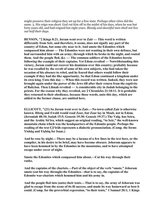 might preserve their religion they set up for a free state. Perhaps other cities did the
same. 3. His reign was short. God cut him off in the midst of his days, when he was but
forty years old, and had reigned but eight years. Bloody and deceitful men shall not live
out half their days.
BE SO , "2 Kings 8:21. Joram went over to Zair — This word is written
differently from Seir, and therefore, it seems, does not signify any part of the
country of Edom, but some city near to it. And smote the Edomites which
compassed him about — The Edomites were not wanting in their own defence, but
had surrounded him with an army; through which he broke in the night, and routed
them. And the people fled, &c. — The common soldiers of the Edomites herein
following the example of their captains. Yet Edom revolted — otwithstanding this
victory, Joram could not recover his dominion over this country; probably because
he was recalled by the revolt of some of his own subjects, who had taken the
occasion of his absence to rebel, and he feared that others would follow their
example if they had the like opportunity. So that Edom continued a kingdom under
its own king. Unto this day — When this record was written. Indeed, they were not
brought again under the power of the Jews till after their return from the captivity
of Babylon. Then Libnah revolted — A considerable city in Judah belonging to the
priests. For the reason why they revolted, see 2 Chronicles 21:10-11. It is probable
they returned to their obedience, because those words, unto this day, which are
added to the former clause, are omitted here.
ELLICOTT, "(21) So Joram went over to Zair.— o town called Zair is otherwise
known. Hitzig and Ewald would read Zoar, but Zoar lay in Moab, not in Edom.
(Jeremiah 48:34; Isaiah 15:5; Genesis 19:30; Genesis 19:37.) The Vulg. has Seira,
and the Arabic Sâ‘îra, which suggest an original reading, “to Seir,” the well-known
mountain chain which was the headquarters of the Edomite people. Perhaps the
reading of the text Çâ‘îrâh represents a dialectic pronunciation. (Comp. the forms
Yishâq and Yiçhâq for Isaac.)
And he rose by night.—There may be a lacuna of a few lines in the text here, or the
compiler, in his desire to be brief, may have become obscure. Jehoram appears to
have been hemmed in by the Edomites in the mountains, and to have attempted
escape under cover of night.
Smote the Edomites which compassed him about.—Cut his way through their
ranks.
And the captains of the chariots.—Part of the object of the verb “smote.” Jehoram
smote (cut his way through) the Edomites—that is to say, the captains of the
Edomite war-chariots which hemmed him and his army in.
And the people fled into (unto) their tents.—That is to say, the army of Jehoram was
glad to escape from the scene of its ill success, and made its way homeward as best it
could. (Comp. for the proverbial expression, “to their tents,” 1 Samuel 20:1; 1 Kings
 
