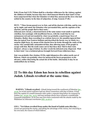 8:66.) From Joel 3:19 (“Edom shall be a desolate wilderness for the violence against
the children of Judah, because they have shed innocent blood in their land”) it has
been conjectured that when the Edomites revolted they massacred the Jews who had
settled in the country in the time of subjection. (Comp. Genesis 27:40.)
PETT, "‘Then Joram passed over to Zair, and all his chariots with him, and he rose
up by night, and smote the Edomites who surrounded him, and the captains of the
chariots, and the people fled to their tents.’
Jehoram (now Joram, a shortened form of the same name) went south to quell the
rebellion, but seemingly with insufficient forces, with the result that he was
outmanoeuvred and surrounded by what was probably a much larger force of
Edomites. Rather than recording it as a defeat, however, his annalists ignored that
idea (in typical ear Eastern fashion) and described the heroic way in which, in a
surprise night foray, by means of his chariot force he broke through the ranks of the
enemy who considerably outnumbered him, thus allowing many of his people to
escape with him. But the truth comes out in that these then ‘fled to their tents
(homes)’, always a sign of defeat. In other words his defeated army dispersed. ‘Fled
to their tents’ was a technical phrase brought forward from wilderness days.
Zair was probably Zior (Joshua 15:54), eight kilometres (five miles) north east of
Hebron, which was probably where he mustered his forces preparatory to his
advance, rather than being the actual site of the battle. Alternately it may be an
unidentified city in Edom.
22 To this day Edom has been in rebellion against
Judah. Libnah revolted at the same time.
BAR ES, "Libnah revolted - Libnah being toward the southwest of Palestine Jos_
15:42, its revolt cannot well have had any direct connection with that of Edom. It had
been the capital of a small Canaanite state under a separate king before its conquest by
Joshua Jos_10:30; Jos_12:15, and may perhaps always have retained a considerable
Canaanite population. Or its loss may have been connected with the attacks made by the
Philistines on Jehoram’s territories 2Ch_21:16-17.
GILL, "Yet Edom revolted from under the hand of Judah unto this day,....
Joram not pursuing the enemy, and taking the advantage of the victory, but returning to
his own land, the reason of which follows:
 