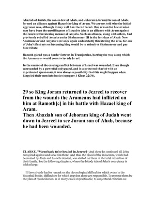 Ahaziah of Judah, the son-in-law of Ahab, and Jehoram (Joram) the son of Ahab,
formed an alliance against Hazael the king of Aram. We are not told who the initial
aggressor was, although it may well have been Hazael. One reason for his invasion
may have been the unwillingness of Israel to join in an alliance with Aram against
the renewed threatening menace of Assyria. Such an alliance, along with others, had
previously rebuffed Assyria under Shalmaneser III in the last days of Ahab. ow
Shalmaneser and Assyria were once again undoubtedly threatening the area, for one
of Jehu’s first acts on becoming king would be to submit to Shalmaneser and pay
him tribute.
Ramoth-gilead was a border fortress in Transjordan, barring the way along which
the Aramaeans would come to invade Israel.
In the course of the ensuing conflict Jehoram of Israel was wounded. Even though
surrounded by a powerful bodyguard, and in a protected chariot with an
experienced spear-man, it was always a possibility that this might happen when
kings led their men into battle (compare 1 Kings 22:34).
29 so King Joram returned to Jezreel to recover
from the wounds the Arameans had inflicted on
him at Ramoth[c] in his battle with Hazael king of
Aram.
Then Ahaziah son of Jehoram king of Judah went
down to Jezreel to see Joram son of Ahab, because
he had been wounded.
CLARKE, "Went back to be healed in Jezreel - And there he continued till Jehu
conspired against and slew him there. And thus the blood of the innocents, which had
been shed by Ahab and his wife Jezebel, was visited on them in the total extinction of
their family. See the following chapters, where the bloody tale of Jehu’s conspiracy is
told at large.
I Have already had to remark on the chronological difficulties which occur in the
historical books; difficulties for which copyists alone are responsible. To remove them by
the plan of reconciliation, is in many cases impracticable; to conjectural criticism we
 