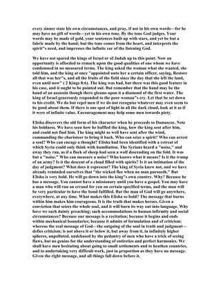 every sinner state his own circumstances, and pray, if not in his own words—for he
may have no gift of words—yet in his own tone. By the tone God judges. Your
words may be made of gold, your sentences built up with stars, and yet be but a
fabric made by the hand; but the tone comes from the heart, and interprets the
spirit"s need, and impresses the infinite ear of the listening God.
We have not spared the kings of Israel or of Judah up to this point. ow an
opportunity is afforded to remark upon the good qualities of one whom we have
condemned in no measured terms. The king asked the woman what she wanted, she
told him, and the king at once "appointed unto her a certain officer, saying, Restore
all that was her"s, and all the fruits of the field since the day that she left the land,
even until now" ( 2 Kings 8:6). The king was bad, but there was this good feature in
his case, and it ought to be pointed out. But remember that the hand may be the
hand of an assassin though there gleams upon it a diamond of the first water. The
king of Israel generously responded to the poor woman"s cry. Let that be set down
to his credit. We do but repel men if we do not recognise whatever may even seem to
be good about them. If there is one spot of light in all the dark cloud, look at it as if
it were of infinite value. Encouragement may help some men towards piety.
Elisha discovers the old form of his character when he proceeds to Damascus. ote
his boldness. We have seen how he baffled the king, how the king sent after him,
and could not find him. The king might as well have sent after the wind,
commanding the charioteer to bring it back. Who can seize a spirit? Who can arrest
a soul? Who can encage a thought? Elisha had been identified with a retreat of
which Syria could only think with humiliation. The Syrians heard a "noise," and
away they ran, as if a flock of sheep had seen a wolf descending on the fold. It was
but a "noise." Who can measure a noise? Who knows what it means? Is it the tramp
of an army? Is it the descent of a cloud filled with spirits? Is it an intimation of the
day of judgment? What does it represent? The king of Syria knew not, and we have
already reminded ourselves that "the wicked flee when no man pursueth." But
Elisha is very bold. He will go down into the king"s own country. Why? Because he
has a message. You cannot have a missionary until you have a gospel. You may have
a man who will run an errand for you on certain specified terms, and the man will
be very particular to have the bond fulfilled. But the man of God will go anywhere,
everywhere, at any time. What makes this Elisha so bold? The message that burns
within him makes him courageous. It is the truth that makes heroes. Given a
conviction that seizes the whole soul, and it will burn its way out into language. Why
have we such dainty preaching; such accommodations to human infirmity and social
circumstances? Because our message is a recitation; because it begins and ends
within mechanical boundaries; because it admits of formulation and of criticism:
whereas the real message of God—the outgoing of the soul in truth and judgment—
defies criticism; is not above it or below it, but away from it, in infinitely higher
spheres, unpolluted, undebased by the pedantry of men who have a trick of seeing
flaws, but no genius for the understanding of entireties and perfect harmonies. We
shall have men hesitating about going to small settlements and to heathen countries,
and to undertaking very difficult work, just in proportion as they have no message.
Given the right message, and all things fall down before it.
 