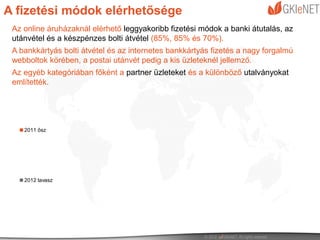 A fizetési módok elérhetősége
 Az online áruházaknál elérhető leggyakoribb fizetési módok a banki átutalás, az
 utánvétel és a készpénzes bolti átvétel (85%, 85% és 70%).
 A bankkártyás bolti átvétel és az internetes bankkártyás fizetés a nagy forgalmú
 webboltok körében, a postai utánvét pedig a kis üzleteknél jellemző.
 Az egyéb kategóriában főként a partner üzleteket és a különböző utalványokat
 említették.




    2011 ősz




    2012 tavasz
 
