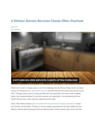 2 Kitchen Solvers Services Clients Often Overlook
May 2015
By ksfadmin
While it isn’t much to complain about, one of the challenges that the Kitchen Solvers team has faced
as part of a full-service bath and kitchen franchise has been informing the public about all we have to
offer. Throughout the course of a busy day filled with new information, the human brain simplifies,
labels, and compartmentalize to maximize retention and organization, but understanding all that
Kitchen Solvers has to offer requires a higher level of thought.
Since 1982, Kitchen Solvers bath and kitchen franchises have been helping homeowners realize
their dreams and live better. Though our brand is largely associated with the high-quality and cost-
effective cabinet refacing technique that we helped pioneer, Kitchen Solvers does much more than
 