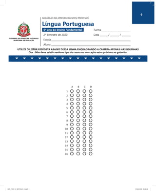 6
AVALIAÇÃO DA APRENDIZAGEM EM PROCESSO
Língua Portuguesa
6º ano do Ensino Fundamental 	 Turma __________________________
2º Bimestre de 2020	 Data _______ / ________ / ________
Escola_______________________________________________________________________
Aluno _______________________________________________________________________
UTILIZE O LEITOR RESPOSTA ABAIXO DESSA LINHA ENQUADRANDO A CÂMERA APENAS NAS BOLINHAS
Obs.: Não deve existir nenhum tipo de rasura ou marcação extra próxima ao gabarito.
AVALIAÇÃO DA APRENDIZAGEM EM PROCESSO
Língua Portuguesa
6º ano do Ensino Fundamental Turma ___________________
2º Bimestre de 2020 Data ______ /______ /______
Escola ________________________________________________
Aluno ________________________________________________
UTILIZE O LEITOR RESPOSTA ABAIXO DESSA LINHA ENQUADRANDO A CÂMERA APENAS NAS BOLINHAS
Obs.: Não deve existir nenhum tipo de rasura ou marcação extra próxima ao gabarito.
A B C D
1
2
3
4
5
6
7
8
9
10
11
12
13
14
15
16
6
6EF_27ED_LP_REVISAO_3.indd 1 05/06/2020 20:06:06
 