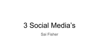 3 Social Media’s
Sai Fisher
 