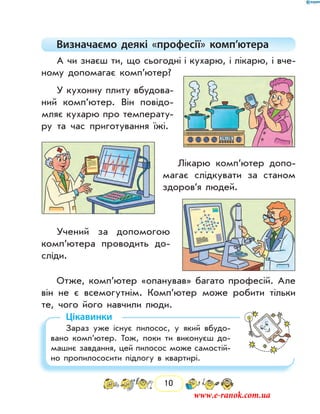 10
Визначаємо деякі «професії» комп’ютера
А чи знаєш ти, що сьогодні і кухарю, і лікарю, і вче-
ному допомагає комп’ютер?
У кухонну плиту вбудова-
ний комп’ютер. Він повідо-
мляє кухарю про температу-
ру та час приготування їжі.
Лікарю комп’ютер допо-
магає слідкувати за станом
здоров’я людей.
Учений за допомогою
ком­п’ютера проводить до-
сліди.
Отже, комп’ютер «опанував» багато професій. Але
він не є всемогутнім. Комп’ютер може робити тільки
те, чого його навчили люди.
Цікавинки
Зараз уже існує пилосос, у який вбудо-
вано комп’ютер. Тож, поки ти виконуєш до-
машнє завдання, цей пилосос може самостій-
но пропилососити підлогу в квартирі.
www.e-ranok.com.ua
 