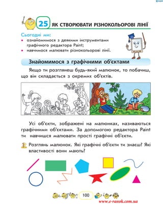 100
  25	як створювати різнокольорові лінії
Сьогодні ми:
ознайомимося з деякими інструментами••
графічного редактора Paint;
навчимося малювати різнокольорові лінії.••
Знайомимося з графічними об’єктами
Якщо ти розглянеш будь-який малюнок, то побачиш,
що він складається з окремих об’єктів.
Усі об’єкти, зображені на малюнках, називаються
графічними об’єктами. За допомогою редактора Paint
ти навчишся малювати прості графічні об’єкти.
	 Розглянь малюнок. Які графічні об’єкти ти знаєш? Які
властивості вони мають?
www.e-ranok.com.ua
 