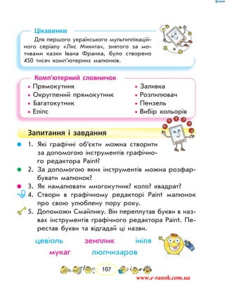 107
Цікавинки
Для першого українського мультиплікацій-
ного серіалу «Лис Микита», знятого за мо-
тивами казки Івана Франка, було створено
450 тисяч комп’ютерних малюнків.
Комп’ютерний словничок
• Прямокутник				 • Заливка
• Округлений прямокутник		 • Розпилювач
• Багатокутник				 • Пензель
• Еліпс						 • Вибір кольорів
Запитання і  завдання
	 1.	Які графічні об’єкти можна створити
за допомогою інструментів графічно-
го редактора Paint?
	 2.	За допомогою яких інструментів можна розфар-
бувати малюнок?
	 3.	Як намалювати многокутник? коло? квадрат?
	 4.	Створи в графічному редакторі Paint малюнок
про свою улюблену пору року.
	5.	Допоможи Смайлику. Він переплутав букви в наз­
вах інструментів графічного редактора Paint. Пе-
рестав букви та відгадай ці назви.
цевіоль зенплик ініля
мукаг люпчизаров
www.e-ranok.com.ua
 