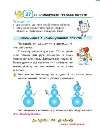 108
  27	Як комбінувати графічні об’єкти
Сьогодні ми:
дізнаємося, що таке комбінування об’єктів;••
навчимося комбінувати прості графічні••
об’єкти в графічному редакторі Paint.
Знайомимося з комбінуванням об’єктів
Пригадай, як узимку ти з друзями лі-
пив сніговика.
Спочатку зліпили три кулі. Потім знай­
шли гілочки для рук, принесли з дому
морквину для носа. Залишилося тільки зі-
брати докупи всі частини — і сніговик го-
товий! Але ці частини можна скласти по-
різному.
Розглянь на малюнку, як з одних і тих самих еле-
ментів можна скласти різних сніговиків.
Розташування елементів у певному порядку назива-
ють комбінуванням.
www.e-ranok.com.ua
 