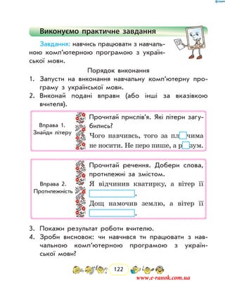 122
Виконуємо практичне завдання
Завдання: навчись працювати з навчаль-
ною комп’ютерною програмою з україн-
ської мови.
Порядок виконання
1.	 Запусти на виконання навчальну комп’ютерну про-
граму з української мови.
2.	 Виконай подані вправи (або інші за вказівкою
­вчи­теля).
Прочитай прислів’я. Які літери загу-
бились?
Чого навчивсь, того за пл чима
не носити. Не перо пише, а р зум.
Вправа 1.
Знайди літеру
Прочитай речення. Добери слова,
протилежні за змістом.
Я відчинив кватирку, а вітер її
.
Дощ намочив землю, а вітер її
.
Вправа 2.
Протилежність
3.	 Покажи результат роботи вчителю.
4.	 Зроби висновок: чи навчився ти працювати з нав­
чальною комп’ютерною програмою з україн-
ської мови?
www.e-ranok.com.ua
 