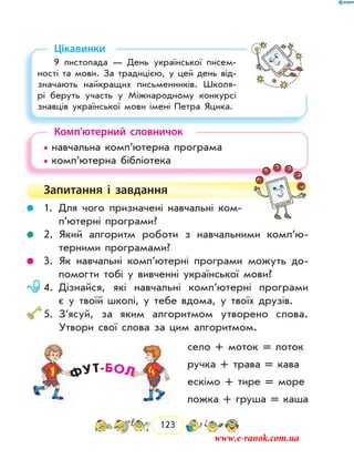 123
Цікавинки
9 листопада — День української писем-
ності та мови. За традицією, у цей день від-
значають найкращих письменників. Школя-
рі беруть участь у Міжнародному конкурсі
знав­ців української мови імені Петра Яцика.
Комп’ютерний словничок
• навчальна комп’ютерна програма
• комп’ютерна бібліотека
Запитання і  завдання
	 1.	Для чого призначені навчальні ком­
п’ю­терні програми?
	 2.	Який алгоритм роботи з навчальними комп’ю­
терними програмами?
	 3.	Як навчальні комп’ютерні програми можуть до-
помогти тобі у вивченні української мови?
	 4.	Дізнайся, які навчальні комп’ютерні програми
є у твоїй школі, у тебе вдома, у твоїх друзів.
	5.	З’ясуй, за яким алгоритмом утворено слова.
Утвори свої слова за цим алгоритмом.
село + моток = лоток
ручка + трава = кава
ескімо + тире = море
ложка + груша = каша
www.e-ranok.com.ua
 