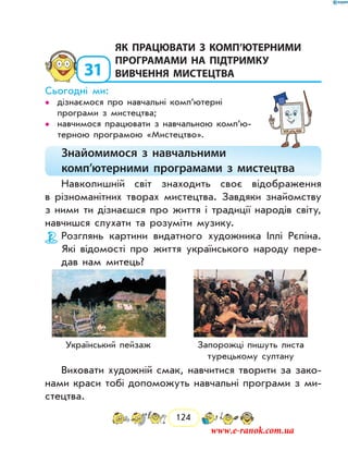 124
31
	як працювати з комп’ютерними
програмами на підтримку
вивчення мистецтва
Сьогодні ми:
дізнаємося про навчальні комп’ютерні••
програми з мистецтва;
навчимося працювати з навчальною комп’ю­••
терною програмою «Мистецтво».
Знайомимося з навчальними
комп’ютерними програмами з мистецтва
Навколишній світ знаходить своє відображення
в різноманітних творах мистецтва. Завдяки знайомству
з ними ти дізнаєшся про життя і традиції народів світу,
навчишся слухати та розуміти музику.
Розглянь картини видатного художника Іллі Рєпіна.
Які відомості про життя українського народу пере-
дав нам митець?
Український пейзаж Запорожці пишуть листа
турецькому султану
Виховати художній смак, навчитися творити за зако-
нами краси тобі допоможуть навчальні програми з ми­
стецтва.
www.e-ranok.com.ua
 