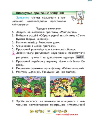 126
Виконуємо практичне завдання
Завдання: навчись працювати з нав­
чальною комп’ютерною програмою
«Мистецтво».
Порядок виконання
1.	 Запусти на виконання програму «Мистецтво».
2.	 Вибери в розділі «Образи рідної землі» тему «Свято
Купала (перша частина)».
3.	 Натисни клавішу Розпочати урок.
4.	 Ознайомся з меню програми.
5.	 Прослухай розповідь про купальські обряди.
Зверни увагу: регулювати звук можна, перетя­гуючи
регулятор гучності за допомогою курсора .
6.	 Прослухай українську народну пісню «На Івана Ку-
пала».
7.	 Переглянь фрагмент мультфільму «Квітка папороті».
8.	 Розглянь малюнки. Придумай до них підписи.
9.	 Зроби висновок: чи навчився ти працювати з нав­
чальною комп’ютерною програмою «Мистецтво»?
www.e-ranok.com.ua
 