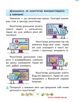 13
Дізнаємося, як комп’ютер використовують
у  навчанні
Навчання — це наполеглива праця. Сьогодні школя-
рам стає в пригоді комп’ютер.
Комп’ютер допомагає розв’я­
зувати задачі з математики.
Адже він уміє робити різні об-
числення.
Комп’ютер допоможе під час
вивчення будь-якої мови. Адже
він уміє знаходити в тексті по-
милки і пропонує виправити їх.
Комп’ютер допоможе ство-
рити й розфарбувати малюнок
до уроку малювання. Адже він
уміє добре малювати.
Комп’ютер допоможе знайти
будь-які відомості. Адже він уміє
працювати у Всесвітній мережі
Інтернет.
Поміркуй: у вивченні яких ще предметів тобі може
допомогти комп’ютер?
www.e-ranok.com.ua
 