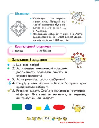 131
Цікавинки
Кросворд — це перети-••
нання слів. Перший су-
часний кросворд було на­
друковано сто років тому
в Америці.
Найдовший лабіринт у світі є в Англії.••
Складається він із 16  000 дерев! Довжи-
на всіх ходів — 2 700 метрів.
Комп’ютерний словничок
• логіка		 • лабіринт
Запитання і  завдання
	 1.	Що таке логіка?
	 2.	Які навчальні комп’ютерні програми
допомагають розвивати пам’ять та
спостережливість?
	 3.	Як ти розумієш слово «лабіринт»?
	 4.	З’ясуй, у яких відомих тобі комп’ютерних іграх
зустрічається лабіринт.
	5.	 Розв’яжи задачу. Смайлик намалював геометрич-
ні фігури. Яка з них ані маленька, ані червона,
ані трикутник, ані квадрат?
www.e-ranok.com.ua
 