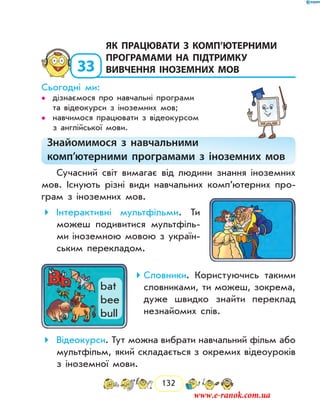 132
33
	як працювати з комп’ютерними
програмами на підтримку
вивчення іноземних мов
Сьогодні ми:
дізнаємося про навчальні програми••
та відеокурси з іноземних мов;
навчимося працювати з відеокурсом••
з англійської мови.
Знайомимося з навчальними
комп’ютерними програмами з іноземних мов
Сучасний світ вимагає від людини знання іноземних
мов. Існують різні види навчальних комп’ютерних про-
грам з іноземних мов.
Інтерактивні мультфільми . Ти
можеш подивитися мультфіль-
ми іноземною мовою з україн­
ським перекладом.
Словники . Користуючись такими
словниками, ти можеш, зокрема,
дуже швидко знайти переклад
незнайомих слів.
Відеокурси . Тут можна вибрати навчальний фільм або
мультфільм, який складається з окремих ві­деоуроків
з іноземної мови.
bat
bee
bull
www.e-ranok.com.ua
 