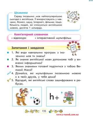 135
Цікавинки
Серед іноземних мов найпопулярнішою
сьогодні є англійська. Її використовують у нав­
чанні, бізнесі, науці, Інтернеті, фільмах тощо.
Кількість людей, які спілкуються англійською
мовою, досягла 1 мільярда.
Комп’ютерний словничок
• відеокурс		 • інтерактивний мультфільм
Запитання і  завдання
	 1.	Які види навчальних програм з іно-
земних мов ти знаєш?
	 2.	Як знання англійської мови допоможе тобі у ви-
вченні інформатики?
	 3.	Якими знаннями готовий поділитися з тобою Ве-
ликий Маззі?
	4.	Дізнайся, які мультфільми іноземною мовою
є в твоїх друзів, у тебе дома?
	5.	Відгадай, які англійські слова зашифровано в ре-
бусах.
h +
’’
’ ’
www.e-ranok.com.ua
 