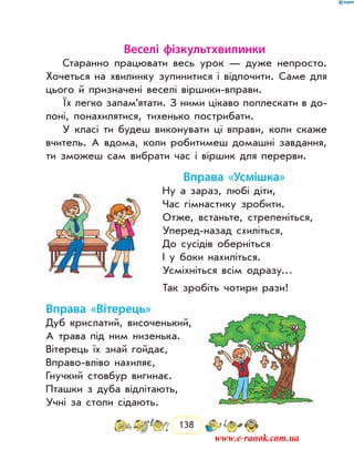 138
Веселі фізкультхвилинки
Старанно працювати весь урок — дуже непросто.
Хочеться на хвилинку зупинитися і відпочити. Саме для
цього й призначені веселі віршики-вправи.
Їх легко запам’ятати. З ними цікаво поплескати в до-
лоні, понахилятися, тихенько пострибати.
У класі ти будеш виконувати ці вправи, коли скаже
вчитель. А вдома, коли робитимеш домашні завдання,
ти зможеш сам вибрати час і віршик для пе­рерви.
Вправа «Усмішка»
Ну а зараз, любі діти,
Час гімнастику зробити.
Отже, встаньте, стрепеніться,
Уперед-назад схиліться,
До сусідів оберніться
І у боки нахиліться.
Усміхніться всім одразу…
Так зробіть чотири рази!
Вправа «Вітерець»
Дуб крислатий, височенький,
А трава під ним низенька.
Вітерець їх знай гойдає,
Вправо-вліво нахиляє,
Гнучкий стовбур вигинає.
Пташки з дуба відлітають,
Учні за столи сідають.
www.e-ranok.com.ua
 