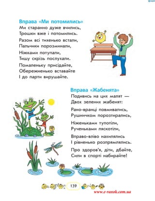 139
Вправа «Ми потомились»
Ми старанно дуже вчились,
Трошки вже і потомились.
Разом всі тихенько встали,
Пальчики порозминали,
Ніжками потупали,
Тишу скрізь послухали.
Помаленьку присідайте,
Обережненько вставайте
І до парти вирушайте.
Вправа «Жабенята»
Подивись на цих малят —
Двох зелених жабенят:
Рано-вранці повмивались,
Рушничком порозтирались,
Ніженьками тупотіли,
Рученьками ляскотіли,
Вправо-вліво нахилялись
І рівненько розпрямлялись.
Про здоров’я, діти, дбайте,
Сили в спорті набирайте!
www.e-ranok.com.ua
 