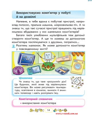 14
Використовуємо комп’ютер у побуті
й на дозвіллі
Напевне, в тебе вдома є побутові пристрої, напри-
клад пилосос, пральна машина, мікрохвильова піч. А чи
знаєш ти, що такі сучасні пристрої працюють під керів-
ництвом вбудованих у них маленьких комп’ютерів?
Багато твоїх улюблених мультфільмів теж допоміг
створити комп’ютер. А ще ти можеш за допомогою
комп’ютера поспілкуватися з друзями, погратися...
Розглянь малюнок. Як може допомогти комп’ютер
у повсякденному житті?
Цікавинки
Чи знаєш ти, що таке «розумний» дім?
Це будинок, який живе під керівництвом
комп’ютера. Він може регулювати темпера-
туру, освітлення в кімнатах, вмикати й вими-
кати телевізор і навіть розігрівати їжу.
Комп’ютерний словничок
• використання комп’ютера
www.e-ranok.com.ua
 