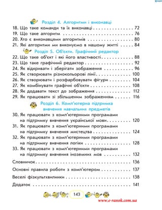 143
Розділ 4. Алгоритми і виконавці
18.	Що таке команди та їх виконавці . . . . . . . . . . . . . . . 72
19.	Що таке алгоритм . . . . . . . . . . . . . . . . . . . . . . . . . . . 76
20.	Хто є виконавцями алгоритмів . . . . . . . . . . . . . . . . . . 80
21.	Які алгоритми ми виконуємо в нашому житті . . . . . . 84
Розділ 5. Об’єкти. Графічний редактор
22.	Що таке об’єкт і які його властивості . . . . . . . . . . . . 88
23.	Що таке графічний редактор  . . . . . . . . . . . . . . . . . . 92
24.	Як відкривати і зберігати зображення . . . . . . . . . . . . 96
25.	Як створювати різнокольорові лінії . . . . . . . . . . . . . 100
26.	Як створювати і розфарбовувати фігури . . . . . . . . . 104
27.	Як комбінувати графічні об’єкти . . . . . . . . . . . . . . . . 108
28.	Як додавати текст до зображення . . . . . . . . . . . . . . 112
29.	Як працювати зі збільшеним зображенням . . . . . . . 116
Розділ 6. Комп’ютерна підтримка
вивчення навчальних предметів
30.	Як працювати з комп’ютерними програмами
на підтримку вивчення української мови . . . . . . . . . 120
31.	Як працювати з комп’ютерними програмами
на підтримку вивчення мистецтва . . . . . . . . . . . . . . . 124
32.	Як працювати з комп’ютерними програмами
на підтримку вивчення логіки . . . . . . . . . . . . . . . . . . 128
33.	Як працювати з комп’ютерними програмами
на підтримку вивчення іноземних мов . . . . . . . . . . . 132
Словничок . . . . . . . . . . . . . . . . . . . . . . . . . . . . . . . . . . . 136
Основні правила роботи з комп’ютером . . . . . . . . . . . . 137
Веселі фізкультхвилинки . . . . . . . . . . . . . . . . . . . . . . . . . 138
Додаток	  . . . . . . . . . . . . . . . . . . . . . . . . . . . . . . . . . . . . 141
www.e-ranok.com.ua
 