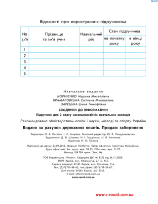 Н а в ч а л ь н е в и д а н н я
Корнієнко Марина Михайлівна
Крамаровська Світлана Миколаївна
Зарецька Ірина Тимофіївна
Сходинки до інформатики
Підручник для 2 класу загальноосвітніх навчальних закладів
Рекомендовано Міністерством освіти і науки, молоді та спорту України
Видано за рахунок державних коштів. Продаж заборонено
Редактори О. В. Костіна, І. Л. Морева. Технічний редактор Ю. В. Пендраковська.
Художники: Д. В. Ширяєв, Н. І. Гордієнко, Н. В. Алимова.
Коректор Н. О. Красна
Підписано до друку 27.09.2012. Формат 70x90/16. Папір офсетний. Гарнітура Журнальна.
Друк офсетний. Ум. друк. арк. 10,53. Обл.-вид. арк. 11,79.
Наклад 108  784 прим. Зам. №
ТОВ Видавництво «Ранок». Свідоцтво ДК № 3322 від 26.11.2008.
61071 Харків, вул. Кібальчича, 27, к. 135.
Адреса редакції: 61145 Харків, вул. Космічна, 21а.
Тел. (057) 719-48-65, тел./факс (057) 719-58-67.
Для листів: 61045 Харків, а/с 3355.
E-mail: office@ranok.com.ua
www.ranok.com.ua
Відомості про користування підручником
№
з/п
Прізвище
та ім’я учня
Навчаль­ний
рік
Стан підручника
на початку
року
в кінці
року
1
2
3
4
5
www.e-ranok.com.ua
 