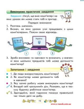 15
Виконуємо практичне завдання
Завдання: з’ясуй, що вміє комп’ютер і на
яких уроках він може стати тобі в пригоді.
Порядок виконання
1.	 Розглянь малюнки.
2.	 Визнач, на яких уроках учні працювали з цими
комп’ютерами. Поясни свою відповідь.
1 2 3
3.	 Зроби висновок: чи навчився ти визначати, у вивчен-
ні яких шкільних предметів тобі може допомогти
комп’ютер?
Запитання і  завдання
	 1. Де люди використовують комп’ютери?
	 2. Як комп’ютер може допомогти тобі
в навчанні?
	 3. Яку хатню роботу може виконувати комп’ютер?
	4. Вигадай свій «розумний» дім. Розкажи, що в тво-
єму будинку робитиме комп’ютер.
	5. Здогадайся, який годинник показує правильний
час тільки двічі на добу.
www.e-ranok.com.ua
 