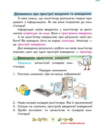 18
Дізнаємося про пристрої введення та виведення
Ти вже знаєш, що комп’ютер допомагає людині пра-
цювати з інформацією. Як же вона потрапляє до ком­
п’ютера?
Інформація може вводитись у ком­п’ютер за допо-
могою клавіатури та миші. Вони є пристроями введення.
А як комп’ютер повідомляє про результат своєї ро-
боти? Він виводить його на екран монітора. Монітор —
це пристрій виведення.
Для виведення результату роботи на папір комп’ютер
повинен мати ще один пристрій виведення — принтер.
Виконуємо практичне завдання
Завдання: запам’ятай складові ком­
п’ютера.
Порядок виконання
1.	Розглянь малюнок. Що на ньому зображено?
1
2
3
4
5
2.	 Назви основні складові комп’ютера. Яке їх призначення?
3.	Скільки на малюнку пристроїв введення? виведення?
4.	 Зроби висновок: чи запам’ятав ти складові ком­
п’ютера?
www.e-ranok.com.ua
 