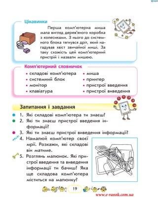19
Цікавинки
Перша комп’ютерна миша
мала вигляд дерев’яного коробка
з колесиками. З нього до систем-
ного блока тягнувся дріт, який на-
гадував хвіст звичайної миші. За
таку схожість цей комп’ютерний
пристрій і назвали мишею.
Комп’ютерний словничок
	 • складові комп’ютера	 • миша
	 • системний блок		 • принтер
	 • монітор				 • пристрої введення
	 • клавіатура			 • пристрої виведення
Запитання і  завдання
	 1.	Які складові комп’ютера ти знаєш?
	 2.	Які ти знаєш пристрої введення ін-
формації?
	 3.	Які ти знаєш пристрої виведення інформації?
	4.	Намалюй комп’ютер своєї
мрії. Розкажи, які складові
він матиме.
	5.	Розглянь малюнок. Які при-
строї введення та виведення
інформації ти бачиш? Яка
ще складова комп’ютера
міститься на малюнку?
www.e-ranok.com.ua
 