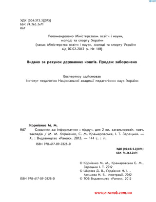 УДК [004:373.3](075)
ББК 74.263.2я71
К67
Рекомендовано Міністерством освіти і науки,
молоді та спорту України
(наказ Міністерства освіти і науки, молоді та спорту України
від 07.02.2012 р. № 118)
Видано за рахунок державних коштів. Продаж заборонено
Експертизу здійснював
Інститут педагогіки Національної академії педагогічних наук України
Корнієнко М. М.
К67 Сходинки до інформатики : підруч. для 2 кл. загальноосвіт. навч.
закладів / М. М. Корнієнко, С. М. Крамаровська, І. Т. Зарецька. —
Х. : Видавництво «Ранок», 2012. — 144 с. : іл.
ISBN 978-617-09-0328-0
		 УДК [004:373.3](075)
		 ББК 74.263.2я71
		 © Корнієнко М. М., Крамаровська С. М.,
Зарецька І. Т. 2012
		 © Ширяєв Д. В., Гордієнко Н. І. ,
Алимова Н. В., ілюстрації, 2012
ISBN 978-617-09-0328-0 	 © ТОВ Видавництво «Ранок», 2012
www.e-ranok.com.ua
 