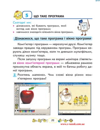 20
5	Що таке програма
Сьогодні ми:
дізнаємося, які бувають програми, який••
вигляд має вікно програми;
навчимося знаходити елементи вікна програми.••
Дізнаємося, що таке програма і вікно програми
Комп’ютер і програми — нерозлучні друзі. Комп’ютер
завжди працює під керуванням програм. Програми ке-
рують діями комп’ютера, коли ти дивишся мультфільми,
слухаєш музику тощо.
Після запуску програми на екрані монітора з’являєть­
ся вікно комп’ютерної програми — обмежена рамкою
прямокутна область екрана, в якій ти бачиш роботу да-
ної програми.
Розглянь малюнки. Чим схожі вікна різних ком­
п’ютерних програм?
www.e-ranok.com.ua
 