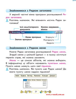 21
Знайомимося з Рядком заголовка
У верхній частині вікна програми розташований Ря-
док заголовка.
Розглянь малюнок. Які елементи містить Рядок за-
головка?
Значок програми
Назва програми
Ім’я комп’ютерного
документа
Кнопки керування
вікном
Згорнути
Розгорнути
Закрити
Знайомимося з  Рядком меню
Нижче Рядка заголовка розташований Рядок меню.
Згадай меню у шкільній їдальні — в ньому міститься
перелік страв, які можна замовити.
Меню — це список об’єктів, які можна вибирати.
В інформатиці ці об’єкти називають пунктами меню.
Пункти меню можуть мати свої підменю.
Розглянь малюнки. Які пункти має Рядок меню? До
якого пункту меню надано підменю?
www.e-ranok.com.ua
 