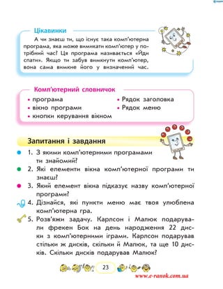 23
Цікавинки
А чи знаєш ти, що існує така комп’ютерна
програма, яка може вимикати комп’ютер у по-
трібний час? Ця програма називається «Йди
спати». Якщо ти забув вимкнути комп’ютер,
вона сама вимкне його у визначений час.
Комп’ютерний словничок
• програма				 • Рядок заголовка
• вікно програми			 • Рядок меню
• кнопки керування вікном		
Запитання і  завдання
	 1. З якими комп’ютерними програмами
ти знайомий?
	 2. Які елементи вікна комп’ютерної програми ти
­знаєш?
	 3. Який елемент вікна підказує назву комп’ютерної
програми?
	 4. Дізнайся, які пункти меню має твоя улюблена
комп’ютерна гра.
	5. Розв’яжи задачу. Карлсон і Малюк подарува-
ли фрекен Бок на день народження 22 дис-
ки з комп’ютерними іграми. Карлсон подарував
стільки ж дисків, скільки й Малюк, та ще 10 дис-
ків. Скільки дисків подарував Малюк?
www.e-ranok.com.ua
 