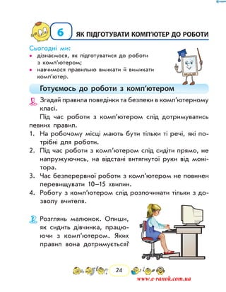 24
6	як підготувати комп’ютер до роботи
Сьогодні ми:
дізнаємося, як підготуватися до роботи••
з ком­п’ютером;
навчимося правильно вмикати й вимикати••
комп’ютер.
Готуємось до роботи з комп’ютером
Згадай правила поведінки та безпеки в комп’ютерному
класі.
Під час роботи з комп’ютером слід дотримуватись
певних правил.
1.	 На робочому місці мають бути тільки ті речі, які по-
трібні для роботи.
2.	 Під час роботи з комп’ютером слід сидіти прямо, не
напружуючись, на відстані витягнутої руки від моні-
тора.
3.	 Час безперервної роботи з комп’ютером не повинен
перевищувати 10–15 хвилин.
4.	 Роботу з комп’ютером слід розпочинати тільки з до-
зволу вчителя.
Розглянь малюнок. Опиши,
як сидить дівчинка, працю-
ючи з комп’ютером. Яких
правил вона дотримується?
www.e-ranok.com.ua
 