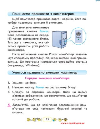 25
Починаємо працювати з комп’ютером
Щоб комп’ютер працював довго і надійно, його по-
трібно правильно вмикати й вимикати.
Для вмикання комп’ютера
призначена кнопка Power.
Вона розташована на перед­
ній панелі системного блока.
Там же є лампочка, яка сві-
титься протягом усієї роботи
комп’ютера.
Після натиснення кнопки Power комп’ютер заванта-
жує спеціальну програму, під керівництвом якої працю-
ватиме. Ця програма називається операційна система
(наприклад, Windows).
Учимося правильно вмикати комп’ютер
Порядок вмикання комп’ютера
1.	 Увімкни монітор.
2.	 Натисни кнопку Power на системному блоці.
3.	 Слідкуй за екраном монітора. Коли на ньому
з’явиться зображення, це означатиме, що комп’ютер
готовий до роботи.
	 Запам’ятай, що до закінчення завантаження ком­
п’ютера не слід натискати будь-які клавіші та
­кнопки.
Power
www.e-ranok.com.ua
 