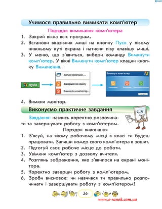 26
Учимося правильно вимикати комп’ютер
Порядок вимикання комп’ютера
1.	 Закрий вікна всіх програм.
2.	 Встанови вказівник миші на кнопку Пуск у лівому
нижньому куті екрана і натисни ліву клавішу миші.
3.	 У меню, що з’явиться, вибери команду Вимкнути
комп’ютер. У вікні Вимкнути комп’ютер клацни кноп-
ку Вимкнення.
4.	 Вимкни монітор.
Виконуємо практичне завдання
Завдання: навчись коректно розпочина-
ти та завершувати роботу з комп’ютером.
Порядок виконання
1.	 З’ясуй, на якому робочому місці в класі ти будеш
працювати. Запиши номер свого комп’ютера в зошит.
2.	 Підготуй своє робоче місце до роботи.
3.	 Увімкни комп’ютер з дозволу вчителя.
4.	 Розглянь зображення, яке з’явилося на екрані моні-
тора.
5.	 Коректно заверши роботу з комп’ютером.
6.	 Зроби висновок: чи навчився ти правильно розпо-
чинати і завершувати роботу з комп’ютером?
www.e-ranok.com.ua
 